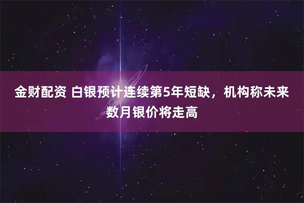 金财配资 白银预计连续第5年短缺，机构称未来数月银价将走高