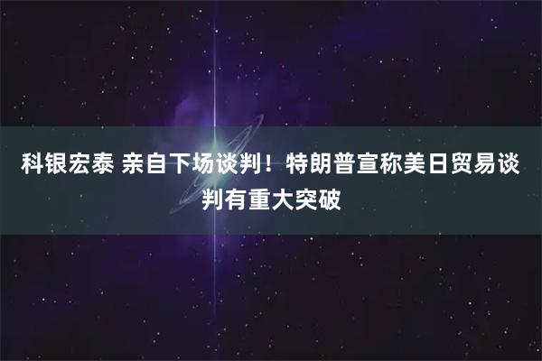 科银宏泰 亲自下场谈判！特朗普宣称美日贸易谈判有重大突破