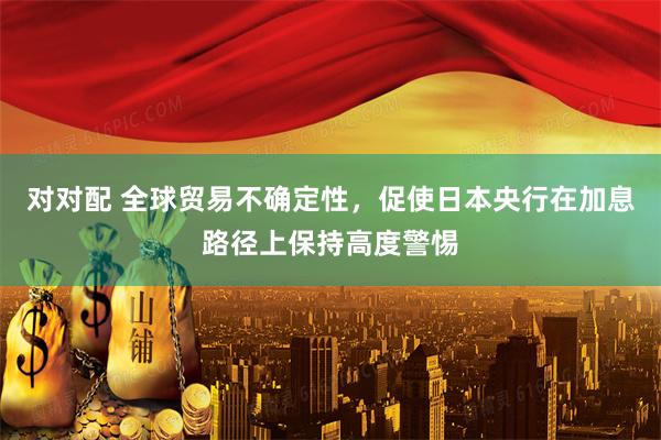 对对配 全球贸易不确定性，促使日本央行在加息路径上保持高度警惕