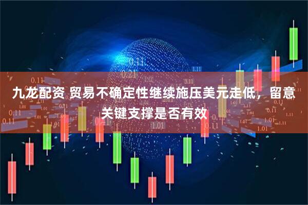 九龙配资 贸易不确定性继续施压美元走低，留意关键支撑是否有效