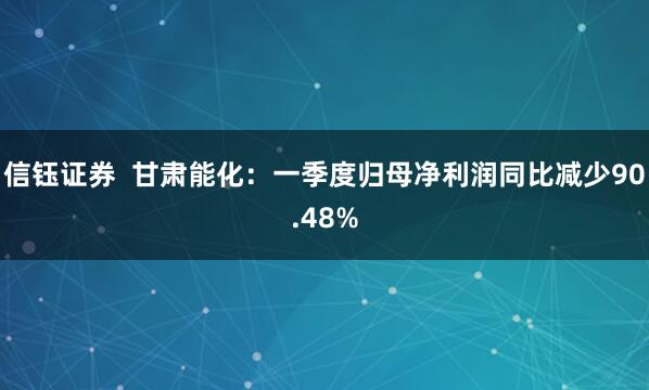 信钰证券  甘肃能化：一季度归母净利润同比减少90.48%