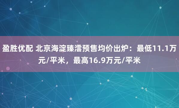 盈胜优配 北京海淀臻澐预售均价出炉：最低11.1万元/平米，最高16.9万元/平米