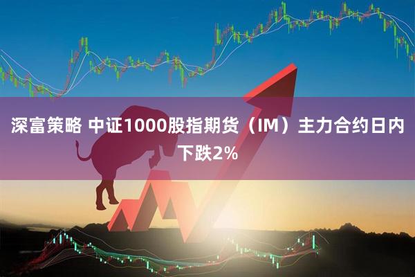 深富策略 中证1000股指期货（IM）主力合约日内下跌2%