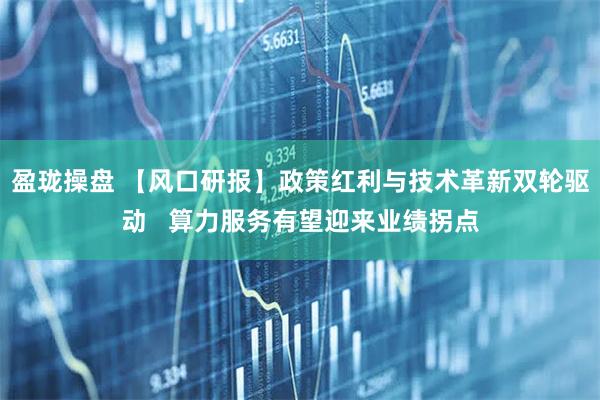 盈珑操盘 【风口研报】政策红利与技术革新双轮驱动   算力服务有望迎来业绩拐点