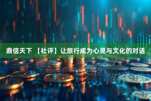 鼎信天下 【社评】让旅行成为心灵与文化的对话