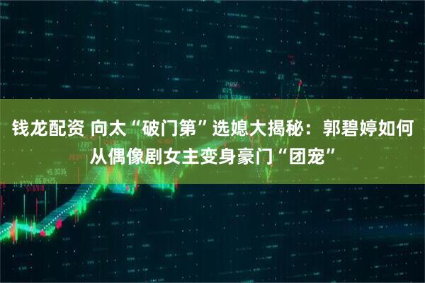 钱龙配资 向太“破门第”选媳大揭秘：郭碧婷如何从偶像剧女主变身豪门“团宠”