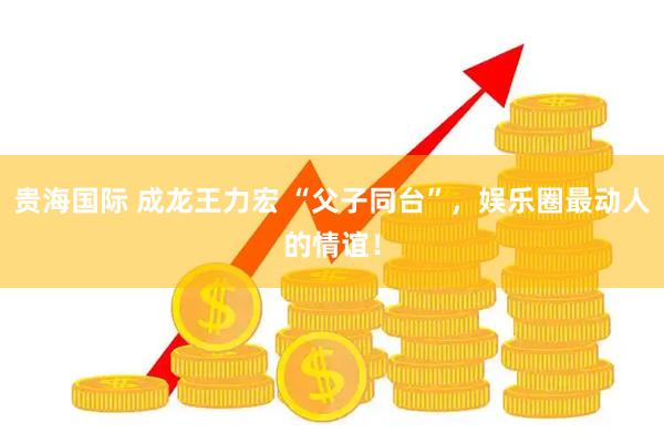 贵海国际 成龙王力宏 “父子同台”，娱乐圈最动人的情谊！