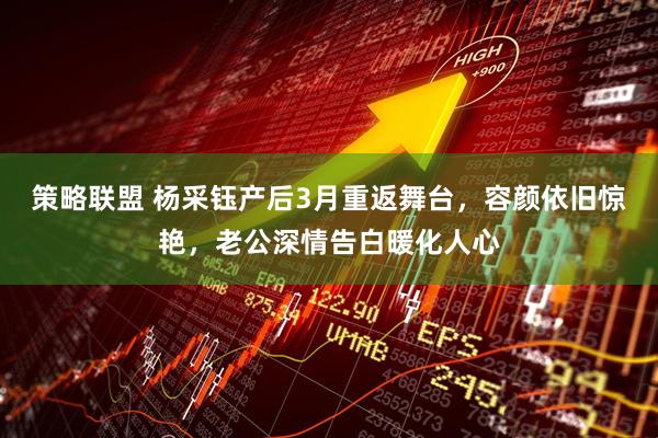 策略联盟 杨采钰产后3月重返舞台，容颜依旧惊艳，老公深情告白暖化人心