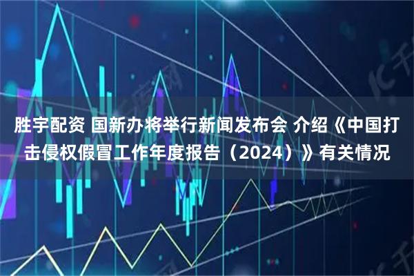 胜宇配资 国新办将举行新闻发布会 介绍《中国打击侵权假冒工作年度报告（2024）》有关情况
