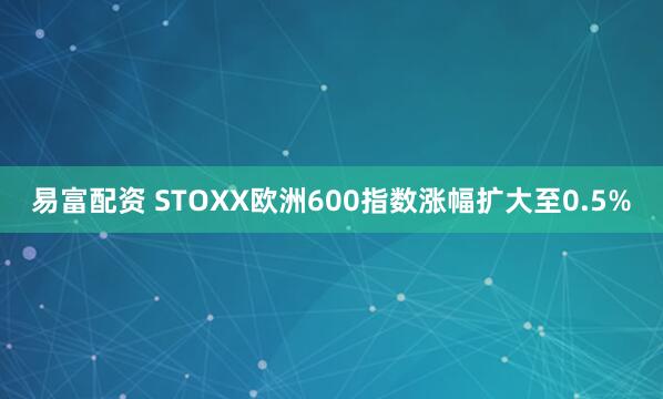 易富配资 STOXX欧洲600指数涨幅扩大至0.5%