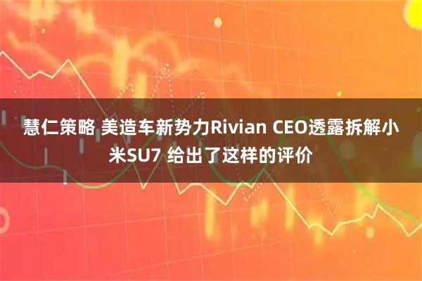 慧仁策略 美造车新势力Rivian CEO透露拆解小米SU7 给出了这样的评价