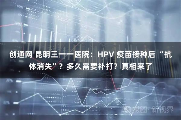 创通网 昆明三一一医院：HPV 疫苗接种后 “抗体消失”？多久需要补打？真相来了