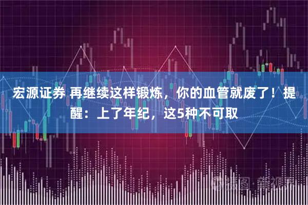 宏源证券 再继续这样锻炼，你的血管就废了！提醒：上了年纪，这5种不可取