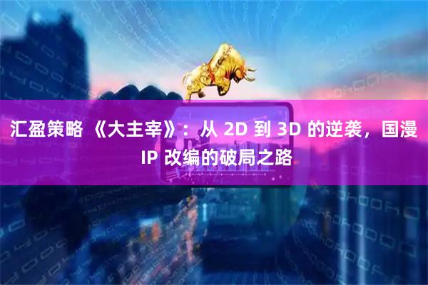 汇盈策略 《大主宰》：从 2D 到 3D 的逆袭，国漫 IP 改编的破局之路