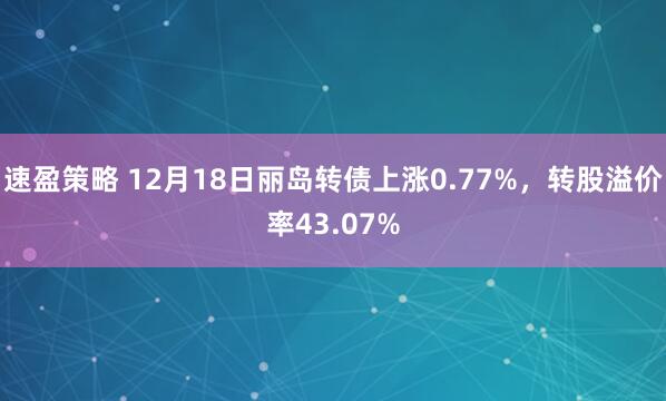速盈策略 12月18日丽岛转债上涨0.77%，转股溢价率43.07%