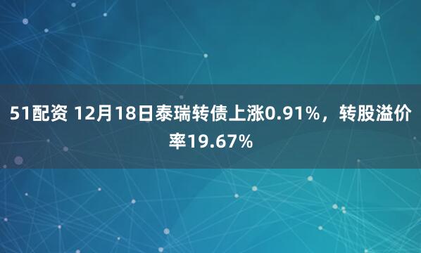 51配资 12月18日泰瑞转债上涨0.91%，转股溢价率19.67%