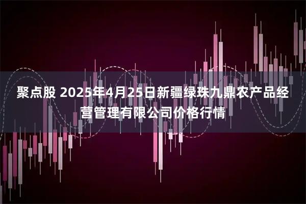 聚点股 2025年4月25日新疆绿珠九鼎农产品经营管理有限公司价格行情