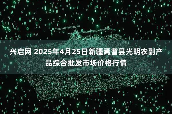 兴启网 2025年4月25日新疆焉耆县光明农副产品综合批发市场价格行情