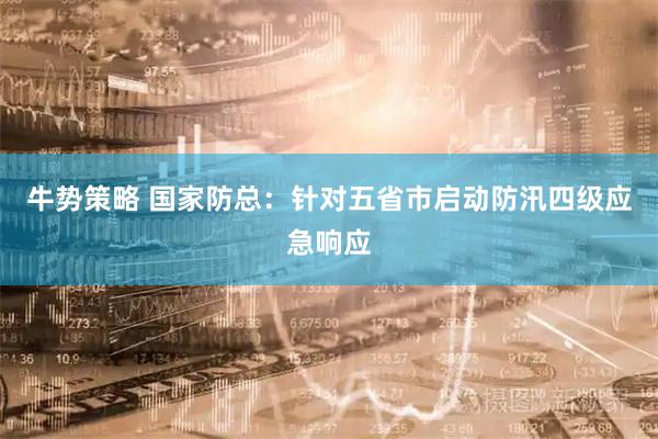 牛势策略 国家防总：针对五省市启动防汛四级应急响应