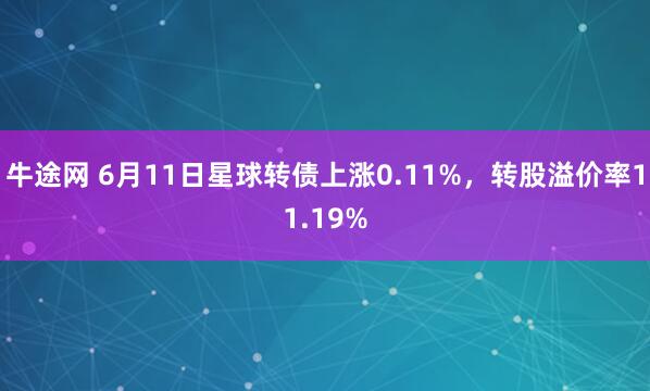 牛途网 6月11日星球转债上涨0.11%，转股溢价率11.19%