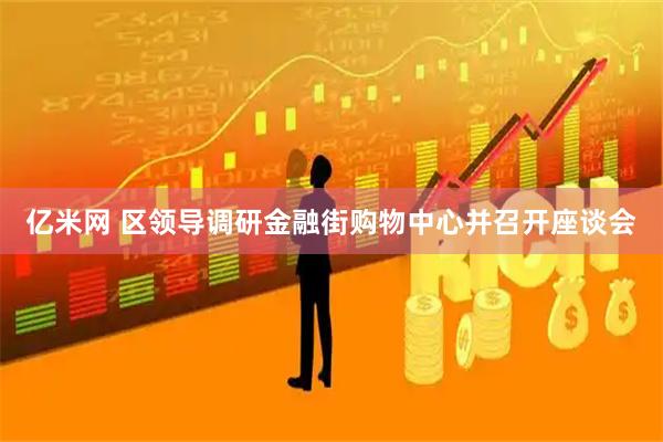亿米网 区领导调研金融街购物中心并召开座谈会
