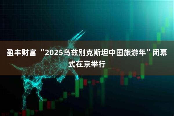 盈丰财富 “2025乌兹别克斯坦中国旅游年”闭幕式在京举行