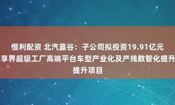 恒利配资 北汽蓝谷：子公司拟投资19.91亿元建设享界超级工厂高端平台车型产业化及产线数智化提升项目