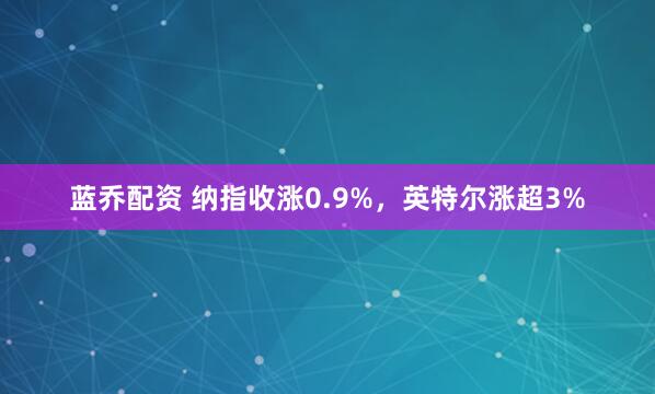 蓝乔配资 纳指收涨0.9%，英特尔涨超3%