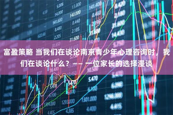 富盈策略 当我们在谈论南京青少年心理咨询时，我们在谈论什么？—— 一位家长的选择漫谈