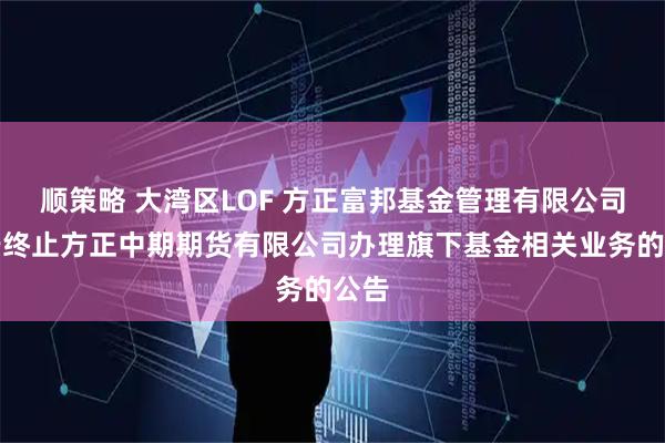 顺策略 大湾区LOF 方正富邦基金管理有限公司关于终止方正中期期货有限公司办理旗下基金相关业务的公告