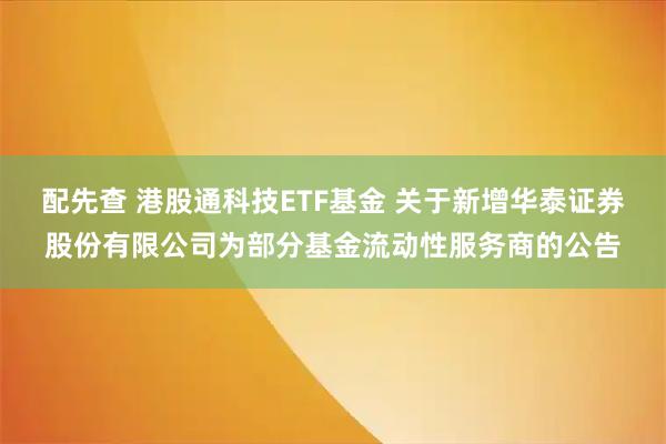 配先查 港股通科技ETF基金 关于新增华泰证券股份有限公司为部分基金流动性服务商的公告