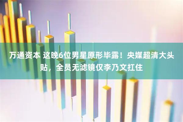 万通资本 这晚6位男星原形毕露！央媒超清大头贴，全员无滤镜仅李乃文扛住