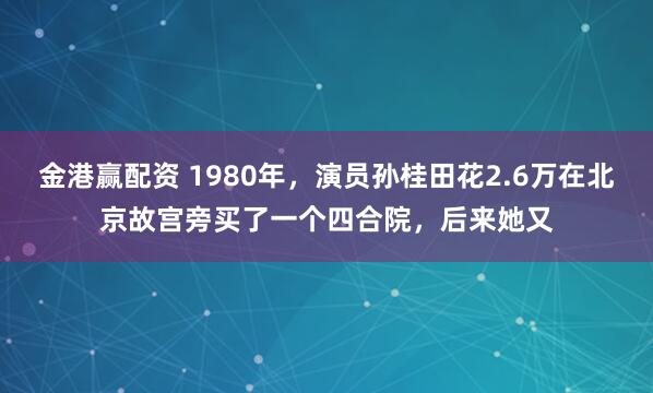 金港赢配资 1980年，演员孙桂田花2.6万在北京故宫旁买了一个四合院，后来她又