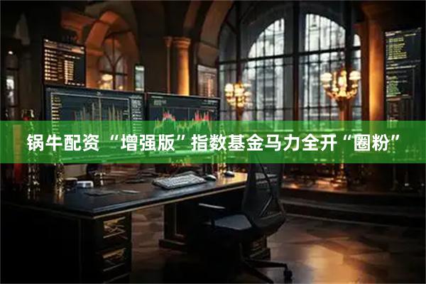锅牛配资 “增强版”指数基金马力全开“圈粉”