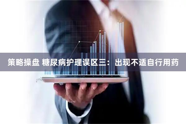 策略操盘 糖尿病护理误区三:出现不适自行用药